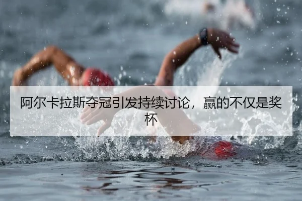 阿尔卡拉斯夺冠引发持续讨论，赢的不仅是奖杯